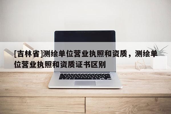 [吉林省]测绘单位营业执照和资质，测绘单位营业执照和资质证书区别