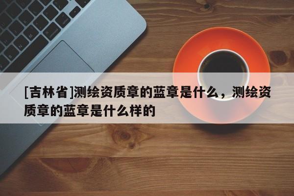 [吉林省]测绘资质章的蓝章是什么，测绘资质章的蓝章是什么样的