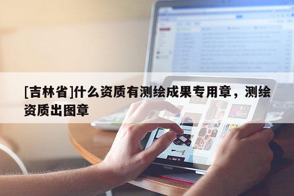 [吉林省]什么资质有测绘成果专用章，测绘资质出图章