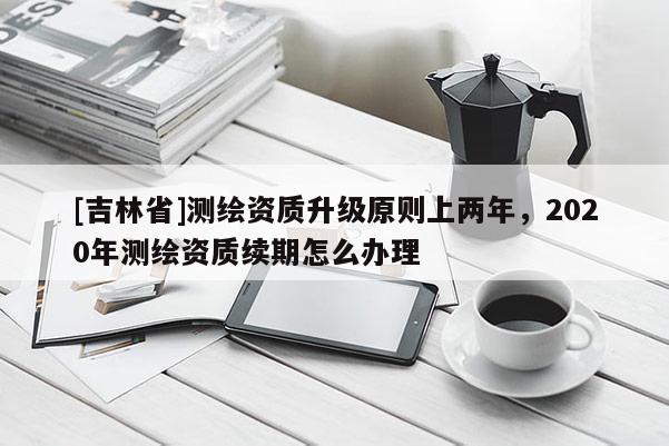 [吉林省]测绘资质升级原则上两年，2020年测绘资质续期怎么办理
