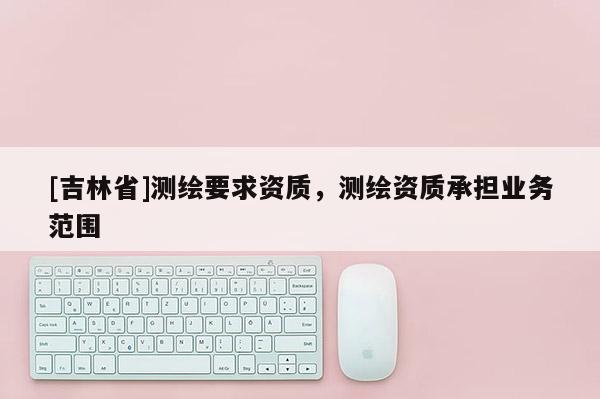 [吉林省]测绘要求资质，测绘资质承担业务范围