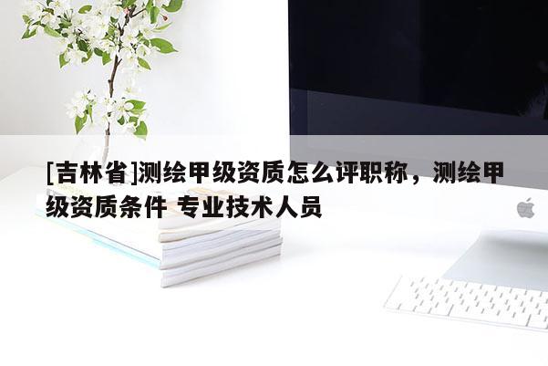 [吉林省]测绘甲级资质怎么评职称，测绘甲级资质条件 专业技术人员