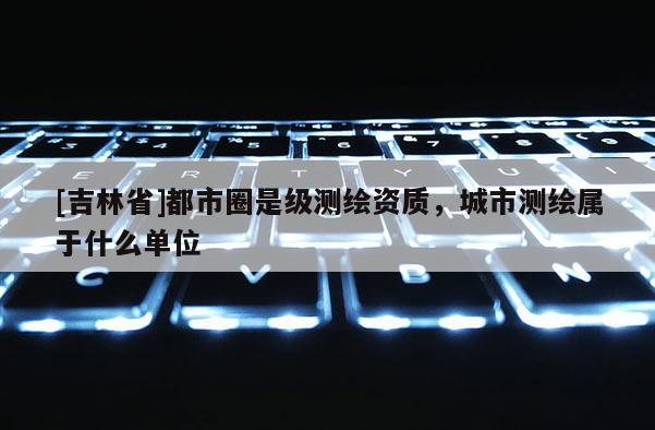 [吉林省]都市圈是级测绘资质，城市测绘属于什么单位