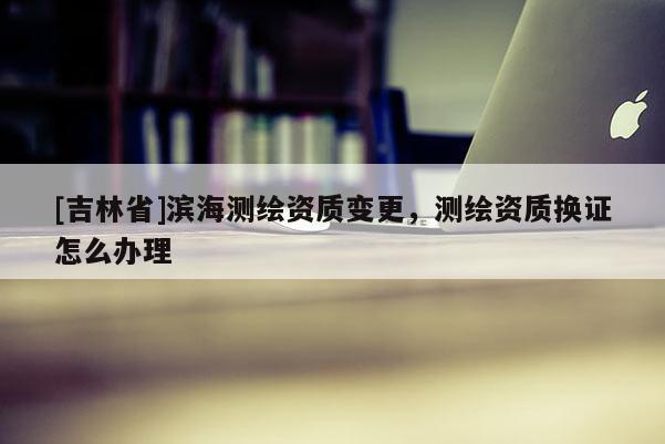 [吉林省]滨海测绘资质变更，测绘资质换证怎么办理