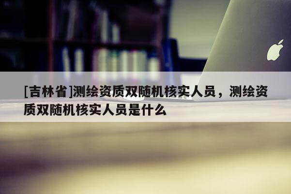 [吉林省]测绘资质双随机核实人员，测绘资质双随机核实人员是什么