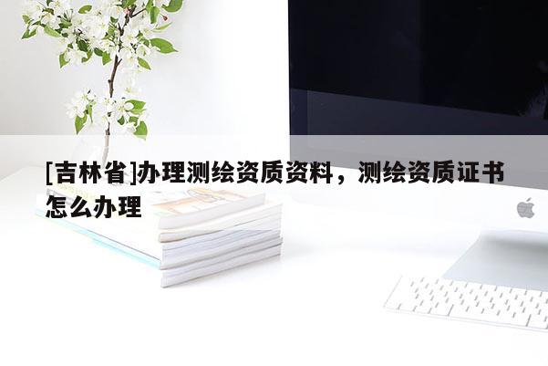 [吉林省]办理测绘资质资料，测绘资质证书怎么办理