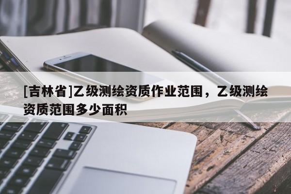 [吉林省]乙级测绘资质作业范围，乙级测绘资质范围多少面积