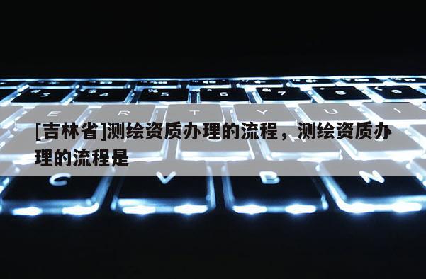 [吉林省]测绘资质办理的流程，测绘资质办理的流程是
