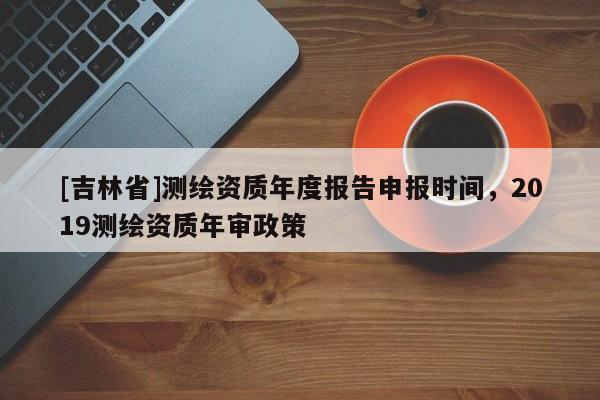 [吉林省]测绘资质年度报告申报时间，2019测绘资质年审政策
