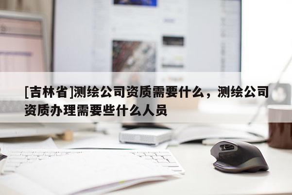 [吉林省]测绘公司资质需要什么，测绘公司资质办理需要些什么人员