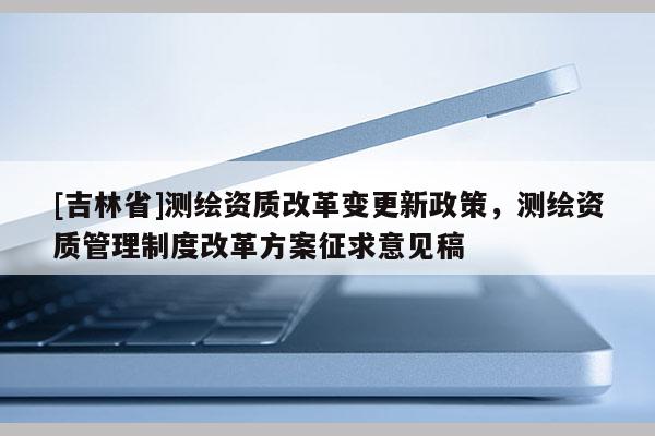 [吉林省]测绘资质改革变更新政策，测绘资质管理制度改革方案征求意见稿