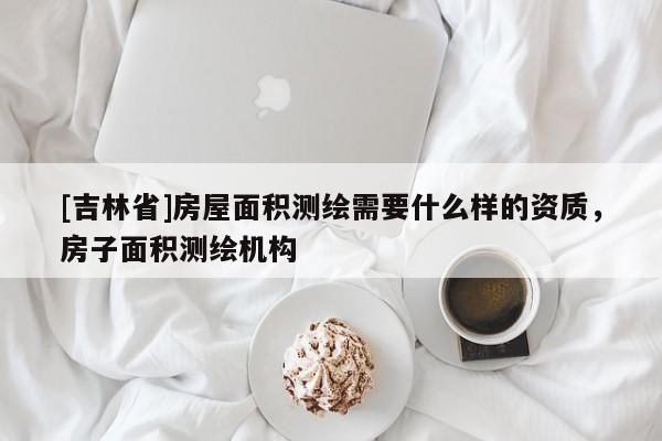 [吉林省]房屋面积测绘需要什么样的资质，房子面积测绘机构