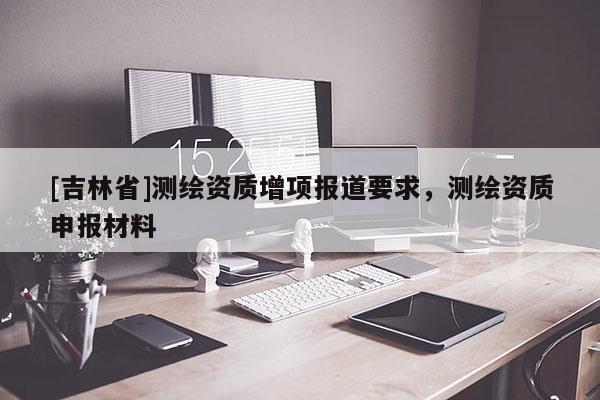 [吉林省]测绘资质增项报道要求，测绘资质申报材料