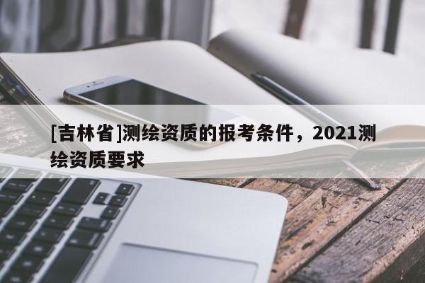 [吉林省]测绘资质的报考条件，2021测绘资质要求