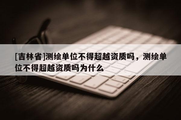 [吉林省]测绘单位不得超越资质吗，测绘单位不得超越资质吗为什么