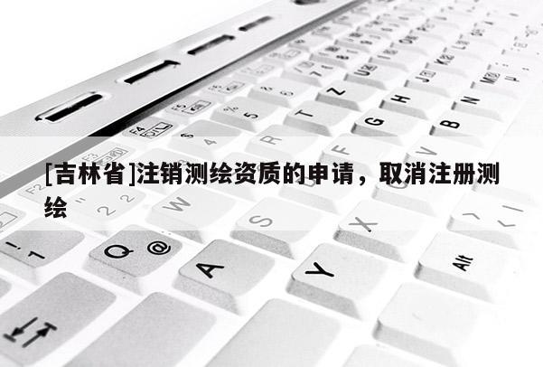 [吉林省]注销测绘资质的申请，取消注册测绘