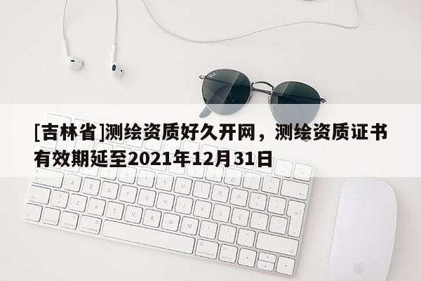[吉林省]测绘资质好久开网，测绘资质证书有效期延至2021年12月31日