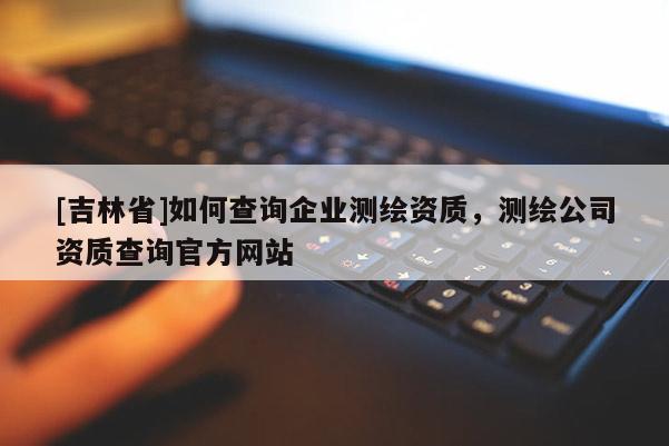 [吉林省]如何查询企业测绘资质，测绘公司资质查询官方网站