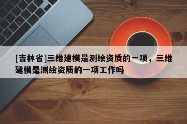 [吉林省]三维建模是测绘资质的一项，三维建模是测绘资质的一项工作吗