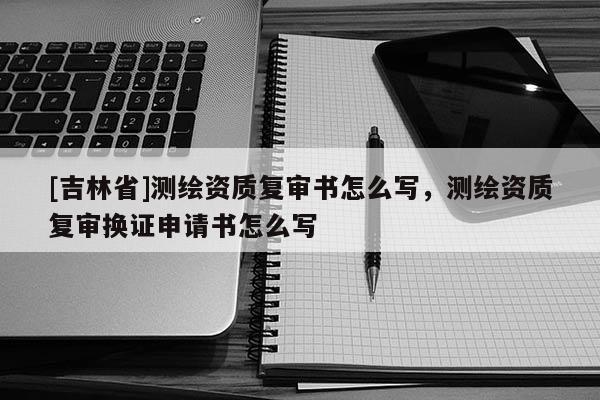 [吉林省]测绘资质复审书怎么写，测绘资质复审换证申请书怎么写