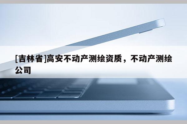 [吉林省]高安不动产测绘资质，不动产测绘公司