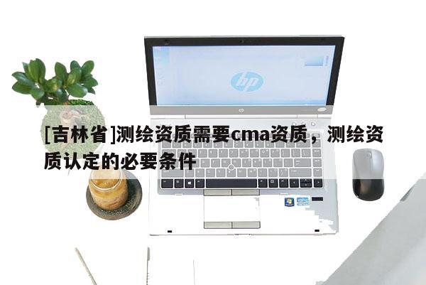 [吉林省]测绘资质需要cma资质，测绘资质认定的必要条件