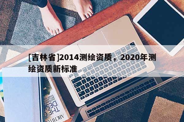 [吉林省]2014测绘资质，2020年测绘资质新标准