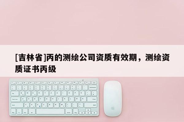 [吉林省]丙的测绘公司资质有效期，测绘资质证书丙级