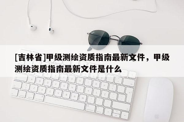 [吉林省]甲级测绘资质指南最新文件，甲级测绘资质指南最新文件是什么