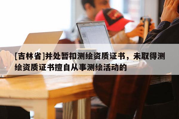 [吉林省]并处暂扣测绘资质证书，未取得测绘资质证书擅自从事测绘活动的