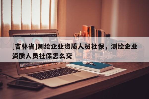 [吉林省]测绘企业资质人员社保，测绘企业资质人员社保怎么交