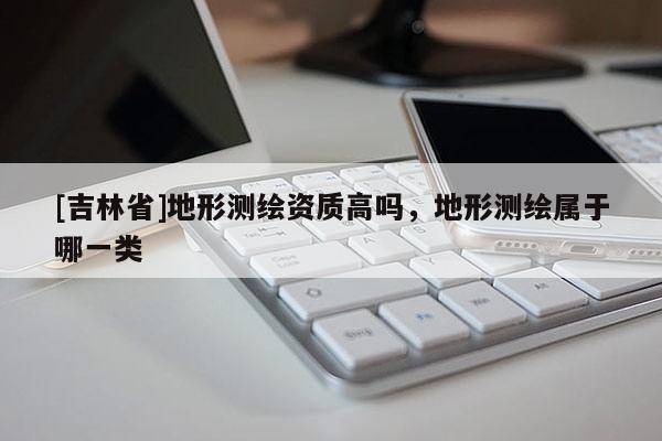 [吉林省]地形测绘资质高吗，地形测绘属于哪一类