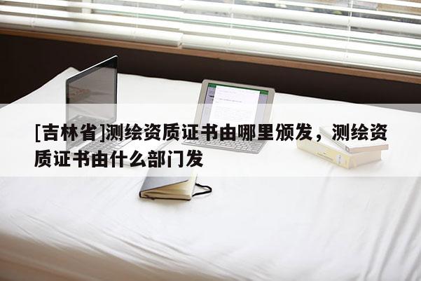 [吉林省]测绘资质证书由哪里颁发，测绘资质证书由什么部门发