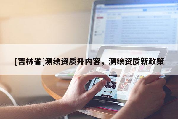 [吉林省]测绘资质升内容，测绘资质新政策