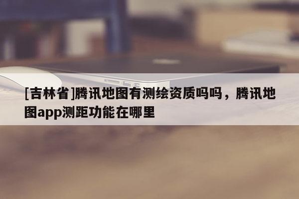 [吉林省]腾讯地图有测绘资质吗吗，腾讯地图app测距功能在哪里