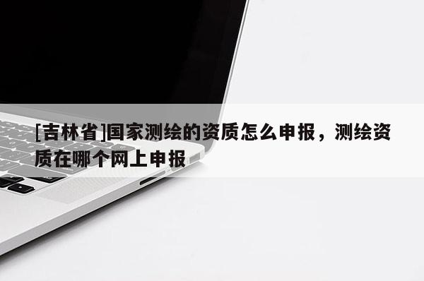 [吉林省]国家测绘的资质怎么申报，测绘资质在哪个网上申报