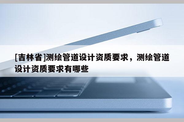 [吉林省]测绘管道设计资质要求，测绘管道设计资质要求有哪些