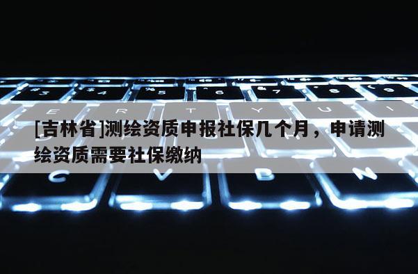 [吉林省]测绘资质申报社保几个月，申请测绘资质需要社保缴纳