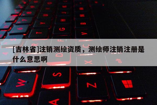 [吉林省]注销测绘资质，测绘师注销注册是什么意思啊