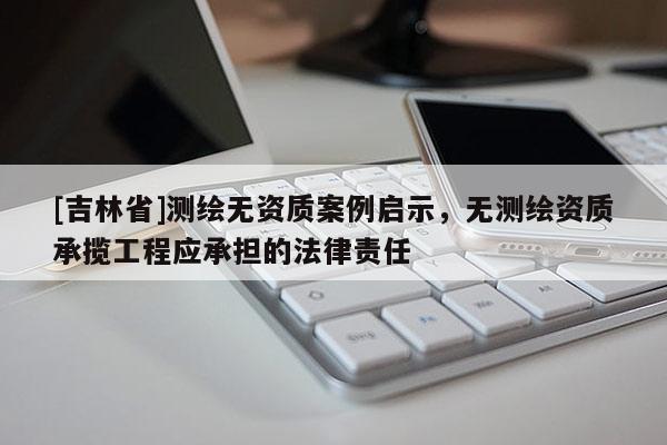 [吉林省]测绘无资质案例启示，无测绘资质承揽工程应承担的法律责任
