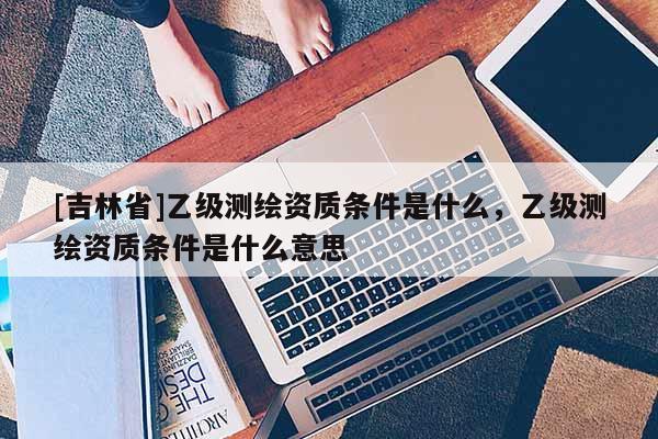 [吉林省]乙级测绘资质条件是什么，乙级测绘资质条件是什么意思