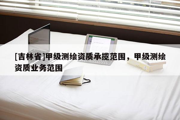 [吉林省]甲级测绘资质承揽范围，甲级测绘资质业务范围
