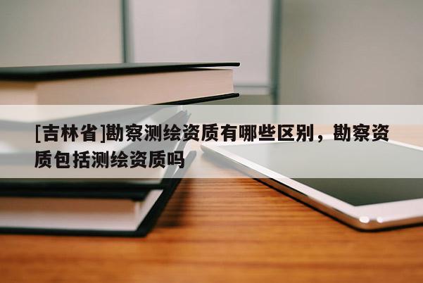 [吉林省]勘察测绘资质有哪些区别，勘察资质包括测绘资质吗