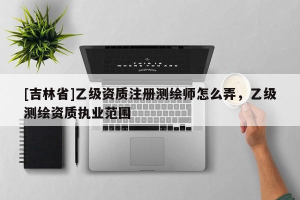 [吉林省]乙级资质注册测绘师怎么弄，乙级测绘资质执业范围