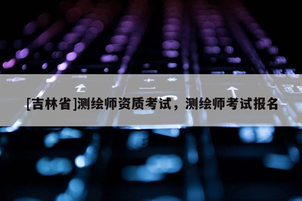 [吉林省]测绘师资质考试，测绘师考试报名