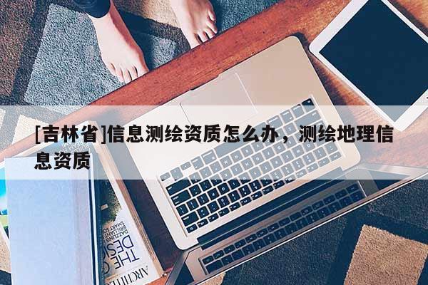 [吉林省]信息测绘资质怎么办，测绘地理信息资质