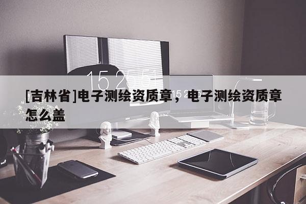 [吉林省]电子测绘资质章，电子测绘资质章怎么盖