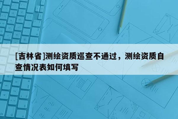 [吉林省]测绘资质巡查不通过，测绘资质自查情况表如何填写