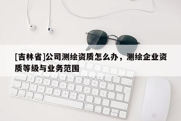[吉林省]公司测绘资质怎么办，测绘企业资质等级与业务范围
