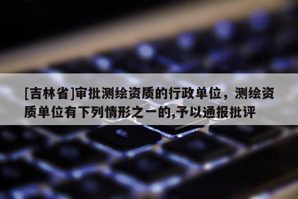 [吉林省]审批测绘资质的行政单位，测绘资质单位有下列情形之一的,予以通报批评